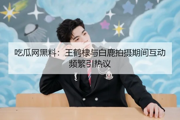 吃瓜网黑料：王鹤棣与白鹿拍摄期间互动频繁引热议